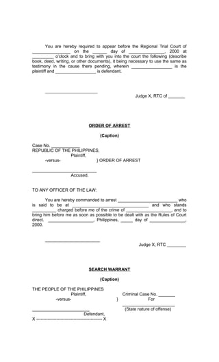 You are hereby required to appear before the Regional Trial Court of
________________ on the ______ day of _______________, 2000 at
_________ o’clock and to bring with you into the court the following (describe
book, deed, writing, or other documents), it being necessary to use the same as
testimony in the cause there pending, wherein _________________ is the
plaintiff and _________________ is defendant.

______________________
Judge X, RTC of _______

ORDER OF ARREST
(Caption)
Case No. ____________
REPUBLIC OF THE PHILIPPINES,
Plaintiff,
-versus} ORDER OF ARREST
___________________________
Accused.
TO ANY OFFICER OF THE LAW:
You are hereby commanded to arrest _________________________ who
is said to be at ________________________________ and who stands
__________ charged before me of the crime of ___________________, and to
bring him before me as soon as possible to be dealt with as the Rules of Court
direct. ___________________, Philippines, _____ day of _______________,
2000.
_______________________
Judge X, RTC ________

SEARCH WARRANT
(Caption)
THE PEOPLE OF THE PHILIPPINES
Plaintiff,
-versus________________________
Defendant,
X ---------------------------------------------- X

}

Criminal Case No. _______
For
______________________
(State nature of offense)

 