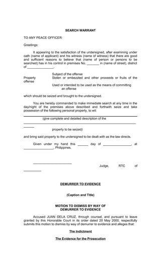 SEARCH WARRANT
TO ANY PEACE OFFICER:
Greetings:
It appearing to the satisfaction of the undersigned, after examining under
oath (name of applicant) and his witness (name of witness) that there are good
and sufficient reasons to believe that (name of person or persons to be
searched) has in his control in premises No. _______ in (name of street), district
of _______________.
Property
offense

Subject of the offense
Stolen or embezzled and other proceeds or fruits of the
Used or intended to be used as the means of committing
an offense

which should be seized and brought to the undersigned.
You are hereby commanded to make immediate search at any time in the
day/night of the premises above described and forthwith seize and take
possession of the following personal property, to wit:
(give complete and detailed description of the
________________________________________________________________
______
property to be seized)
and bring said property to the undersigned to be dealt with as the law directs.
Given under my hand this ______ day of ________________, at
_________________, Philippines.

______________________
Judge,

RTC

of

__________

DEMURRER TO EVIDENCE
(Caption and Title)
MOTION TO DISMISS BY WAY OF
DEMURRER TO EVIDENCE
Accused JUAN DELA CRUZ, through counsel, and pursuant to leave
granted by this Honorable Court in its order dated 20 May 2000, respectfully
submits this motion to dismiss by way of demurrer to evidence and alleges that:
The Indictment
The Evidence for the Prosecution

 