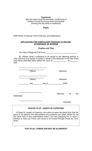 Arguments
(why the case should be dismissed; insufficiency of
evidence should be among those enumerated,
showing why the same is insufficient)
Prayer

(With Notice of Hearing, Proof of Service, and Explanation)
APPLICATION FOR COMPULSORY PROCESS TO SECURE
ATTENDANCE OF WITNESS
(Caption and Title)
The Clerk of Regional Trial Court _______________________________
Sir: Please cause a subpoena to be issued to the following persons in
order that they may appear to testify in behalf of the defendant in the trial of this
case which shall take place before this court on _____________ , at ________
A.M:
____________________________
_________________________
(Name)

(Address)

____________________________
_________________________
(Name)

(Address)

__________, this _________ day of ______________, 2000.

______________________
(Attorney

for

the

Defendant)
_______________________
(Address)
PRAYER TO ST. JOSEPH OF CUPERTINO
O Great St. Joseph of Cupertino, who when on earth did obtain from God the
grace to be asked in the examinations only questions you knew. Obtain for me
the same favor in this examinations which I am now preparing for. In return I
promise to make you known and cause to be invoked through Christ, our Lord.
Amen

THAT IN ALL THINGS GOD MAY BE GLORIFIED!!!

 