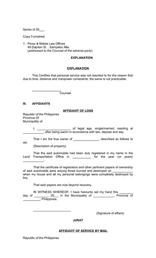 Series of 20___
Copy Furnished:
1. Perez & Matias Law Offices
49 Dapitan St. , Sampaloc Mla.
(addressed to the Counsel of the adverse party)
EXPLANATION
EXPLANATION
This Certifies that personal service was not resorted to for the reason that
due to time, distance and manpower constraints, the same is not practicable.
_________________
Counsel
III.

AFFIDAVITS
AFFIDAVIT OF LOSS

Republic of the Philippines
Province Of
Municipality of
I, ___________________, of legal age, single/married, residing at
____________, after being sworn in accordance with law, depose and say:
That I am the true owner of _______________, described as follows to
wit:
(Description of property)
That the said automobile had been duly registered in my name in the
Land Transportation Office in ___________ for the year (or years)
____________;
That the certificate of registration and other pertinent papers of ownership
of said automobile were among those burned and destroyed on ____________
when my house and all my personal belongings were completely destroyed by
fire;
That said papers are now beyond recovery.
IN WITNESS WHEREOF, I have hereunto set my hand this ________
day of ________, 20__, in the Municipality of ____________, Province of
__________, Philippines.
______________________
(Signature of affiant)
JURAT
AFFIDAVIT OF SERVICE BY MAIL
Republic of the Philippines

 