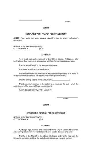 _______________________
Affiant
JURAT
COMPLAINT WITH PRAYER FOR ATTACHMENT
(NOTE: First, state the facts showing plaintiff’s right to attach defendant’s
properties)
REPUBLIC OF THE PHILIPPINES)
CITY OF MANILA
)S.S.
AFFIDAVIT
X, of legal age and a resident of the City of Manila, Philippines, after
having been duly sworn to in accordance with law, hereby deposes and says:
That he is the Plaintiff in the above entitled case;
That there is sufficient cause of action;
That the defendant has removed or disposed of his property, or is about to
do so with intent to defraud his creditor, the herein plaintiff-affiant;
That he is filing a bond in the amount of P_________________;
That the amount claimed in the action is as much as the sum which the
order is prayed for above all legal counterclaims.
FURTHER AFFIANT SAYETH NAUGHT.
_____________________
Affiant
JURAT

AFFIDAVIT IN PETITION FOR RECEIVERSHIP
REPUBLIC OF THE PHILIPPINES)
CITY OF MANILA
)S.S.
AFFIDAVIT
A, of legal age, married and a resident of the City of Manila, Philippines,
after having duly sworn in accordance with law, hereby deposes and says:
That he is the Plaintiff in the above titled case and that he has read the
foregoing complaint and that the facts therein stated are true and correct;

 