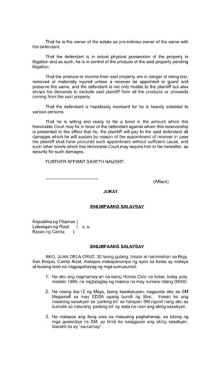 That he is the owner of the estate as pro-indiviso owner of the same with
the defendant;
That the defendant is in actual physical possession of the property in
litigation and as such, he is in control of the produce of the said property pending
litigation;
That the produce or income from said property are in danger of being lost,
removed or materially injured unless a receiver be appointed to guard and
preserve the same, and the defendant is not only hostile to the plaintiff but also
shows his demands to exclude said plaintiff from all the products or proceeds
coming from the said property;
That the defendant is hopelessly insolvent for he is heavily indebted to
various persons;
That he is willing and ready to file a bond in the amount which this
Honorable Court may fix in favor of the defendant against whom this receivership
is presented to the effect that he, the plaintiff will pay to the said defendant all
damages which he will sustain by reason of the appointment of receiver in case
the plaintiff shall have procured such appointment without sufficient cause, and
such other bonds which this Honorable Court may require him to file hereafter, as
security for such damages.
FURTHER AFFIANT SAYETH NAUGHT.
______________________
(Affiant)
JURAT
SINUMPAANG SALAYSAY
Republika ng Pilipinas )
Lalawigan ng Rizal
)
Bayan ng Cainta
)

s. s.

SINUMPAANG SALAYSAY
AKO, JUAN DELA CRUZ, 30 taong gulang, binata at naninirahan sa Brgy.
San Roque, Cainta Rizal, matapos makapanumpa ng ayon sa batas ay malaya
at kusang loob na nagpapahayag ng mga sumusunod:
1. Na ako ang nagmamay-ari na isang Honda Civic na kotse, kulay pula,
modelo 1999, na nagtataglay ng makina na may numero bilang 00000.
2. Na noong ika-12 ng Mayo, taong kasalukuyan, nagpunta ako sa SM
Megamall sa may EDSA upang bumili ng libro. Iniwan ko ang
nasabing sasakyan sa ‘parking lot’ sa harapan SM ngunit nang ako ay
bumalik sa naturang ‘parking lot’ ay wala na roon ang aking sasakyan.
3. Na matapos ang ilang oras na masusing paghahanap, sa tulong ng
mga guwardiya ns SM, ay hindi ko natagpuan ang aking sasakyan.
Marahil ito ay “na-carnap” .

 