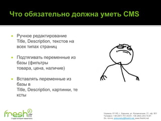      Ручное редактирование
      Title, Description, текстов на
      всех типах страниц

     Подтягивать переменные из
      базы (фильтры
      товара, цена, наличие)

     Вставлять переменные из
      базы в
      Title, Description, картинки, те
      ксты


                                         Украина, 61145, г. Харьков, ул. Космическая, 21, оф. 901
                                         Телефон: +38 (057) 701-43-81, +38 (063) 243-15-91
Студия интернет-маркетинга               Эл. почта: pinkovskiy@freshit.net, www.freshit.net
 