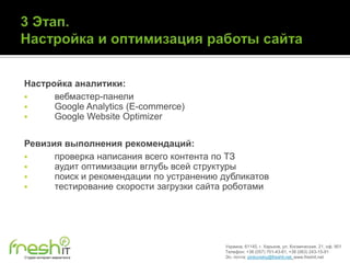 Настройка аналитики:
     вебмастер-панели
     Google Analytics (E-commerce)
     Google Website Optimizer

Ревизия выполнения рекомендаций:
     проверка написания всего контента по ТЗ
     аудит оптимизации вглубь всей структуры
     поиск и рекомендации по устранению дубликатов
     тестирование скорости загрузки сайта роботами




                                         Украина, 61145, г. Харьков, ул. Космическая, 21, оф. 901
                                         Телефон: +38 (057) 701-43-81, +38 (063) 243-15-91
Студия интернет-маркетинга               Эл. почта: pinkovskiy@freshit.net, www.freshit.net
 