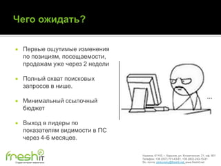      Первые ощутимые изменения
      по позициям, посещаемости,
      продажам уже через 2 недели

     Полный охват поисковых
      запросов в нише.

     Минимальный ссылочный
      бюджет

     Выход в лидеры по
      показателям видимости в ПС
      через 4-6 месяцев.

                                    Украина, 61145, г. Харьков, ул. Космическая, 21, оф. 901
                                    Телефон: +38 (057) 701-43-81, +38 (063) 243-15-91
Студия интернет-маркетинга          Эл. почта: pinkovskiy@freshit.net, www.freshit.net
 