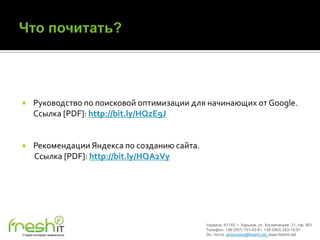      Руководство по поисковой оптимизации для начинающих от Google.
      Ссылка [PDF]: http://bit.ly/HQzE9J


     Рекомендации Яндекса по созданию сайта.
      Ссылка [PDF]: http://bit.ly/HQA2Vy




                                                Украина, 61145, г. Харьков, ул. Космическая, 21, оф. 901
                                                Телефон: +38 (057) 701-43-81, +38 (063) 243-15-91
Студия интернет-маркетинга                      Эл. почта: pinkovskiy@freshit.net, www.freshit.net
 