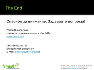 Спасибо за внимание. Задавайте вопросы!

Роман Пинковский
студия интернет-маркетинга «Fresh IT»
www.freshit.net


тел: +380632431591
Skype: roman-pinkovskiy
E-mail: pinkovskiy@freshit.net




                                        Украина, 61145, г. Харьков, ул. Космическая, 21, оф. 901
                                        Телефон: +38 (057) 701-43-81, +38 (063) 243-15-91
Студия интернет-маркетинга              Эл. почта: pinkovskiy@freshit.net, www.freshit.net
 