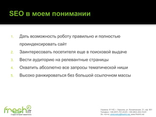 1.        Дать возможность роботу правильно и полностью
          проиндексировать сайт
2.        Заинтересовать посетителя еще в поисковой выдаче
3.        Вести аудиторию на релевантные страницы
4.        Охватить абсолютно все запросы тематической ниши
5.        Высоко ранжироваться без большой ссылочном массы




                                              Украина, 61145, г. Харьков, ул. Космическая, 21, оф. 901
                                              Телефон: +38 (057) 701-43-81, +38 (063) 243-15-91
Студия интернет-маркетинга                    Эл. почта: pinkovskiy@freshit.net, www.freshit.net
 