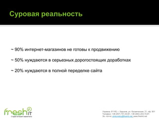 ~ 90% интернет-магазинов не готовы к продвижению

~ 50% нуждаются в серьезных дорогостоящих доработках

~ 20% нуждаются в полной переделке сайта




                                           Украина, 61145, г. Харьков, ул. Космическая, 21, оф. 901
                                           Телефон: +38 (057) 701-43-81, +38 (063) 243-15-91
Студия интернет-маркетинга                 Эл. почта: pinkovskiy@freshit.net, www.freshit.net
 