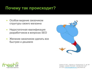      Особое видение заказчиком
      структуры своего магазина

     Недостаточная квалификация
      разработчиков в вопросах SEO

     Желание заказчиков сделать все
      быстрее и дешевле




                                       Украина, 61145, г. Харьков, ул. Космическая, 21, оф. 901
                                       Телефон: +38 (057) 701-43-81, +38 (063) 243-15-91
Студия интернет-маркетинга             Эл. почта: pinkovskiy@freshit.net, www.freshit.net
 