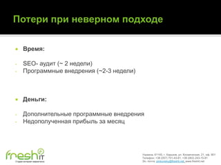      Время:

-     SEO- аудит (~ 2 недели)
-     Программные внедрения (~2-3 недели)



     Деньги:

-     Дополнительные программные внедрения
-     Недополученная прибыль за месяц




                                            Украина, 61145, г. Харьков, ул. Космическая, 21, оф. 901
                                            Телефон: +38 (057) 701-43-81, +38 (063) 243-15-91
Студия интернет-маркетинга                  Эл. почта: pinkovskiy@freshit.net, www.freshit.net
 