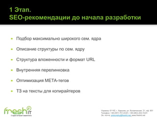      Подбор максимально широкого сем. ядра

     Описание структуры по сем. ядру

     Структура вложенности и формат URL

     Внутренняя перелинковка

     Оптимизация МЕТА-тегов

     ТЗ на тексты для копирайтеров



                                              Украина, 61145, г. Харьков, ул. Космическая, 21, оф. 901
                                              Телефон: +38 (057) 701-43-81, +38 (063) 243-15-91
Студия интернет-маркетинга                    Эл. почта: pinkovskiy@freshit.net, www.freshit.net
 