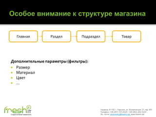 Главная               Раздел   Подраздел                         Товар




Дополнительные параметры (фильтры):
 Размер
 Материал
 Цвет
 …




                                                  Украина, 61145, г. Харьков, ул. Космическая, 21, оф. 901
                                                  Телефон: +38 (057) 701-43-81, +38 (063) 243-15-91
Студия интернет-маркетинга                        Эл. почта: pinkovskiy@freshit.net, www.freshit.net
 