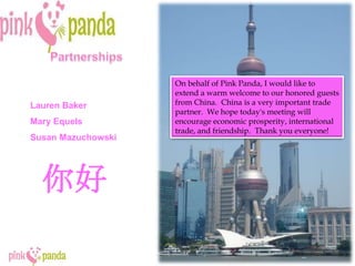 Partnerships On behalf of Pink Panda, I would like to extend a warm welcome to our honored guests from China.  China is a very important trade partner.  We hope today's meeting will encourage economic prosperity, international trade, and friendship.  Thank you everyone! Lauren Baker Mary Equels Susan Mazuchowski 你好 