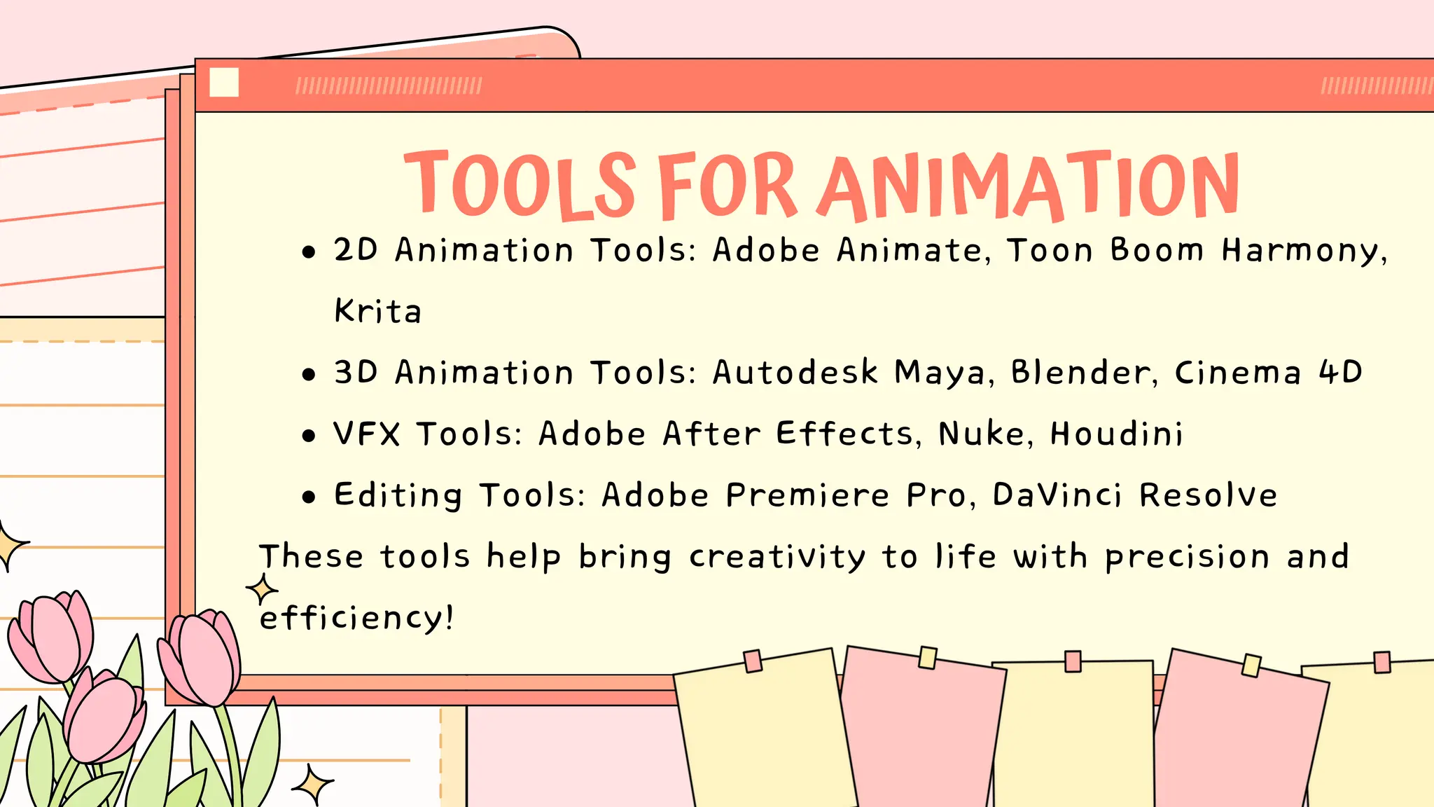 TOOLS FOR ANIMATION
2D Animation Tools: Adobe Animate, Toon Boom Harmony,
Krita
3D Animation Tools: Autodesk Maya, Blender, Cinema 4D
VFX Tools: Adobe After Effects, Nuke, Houdini
Editing Tools: Adobe Premiere Pro, DaVinci Resolve
These tools help bring creativity to life with precision and
efficiency!
 