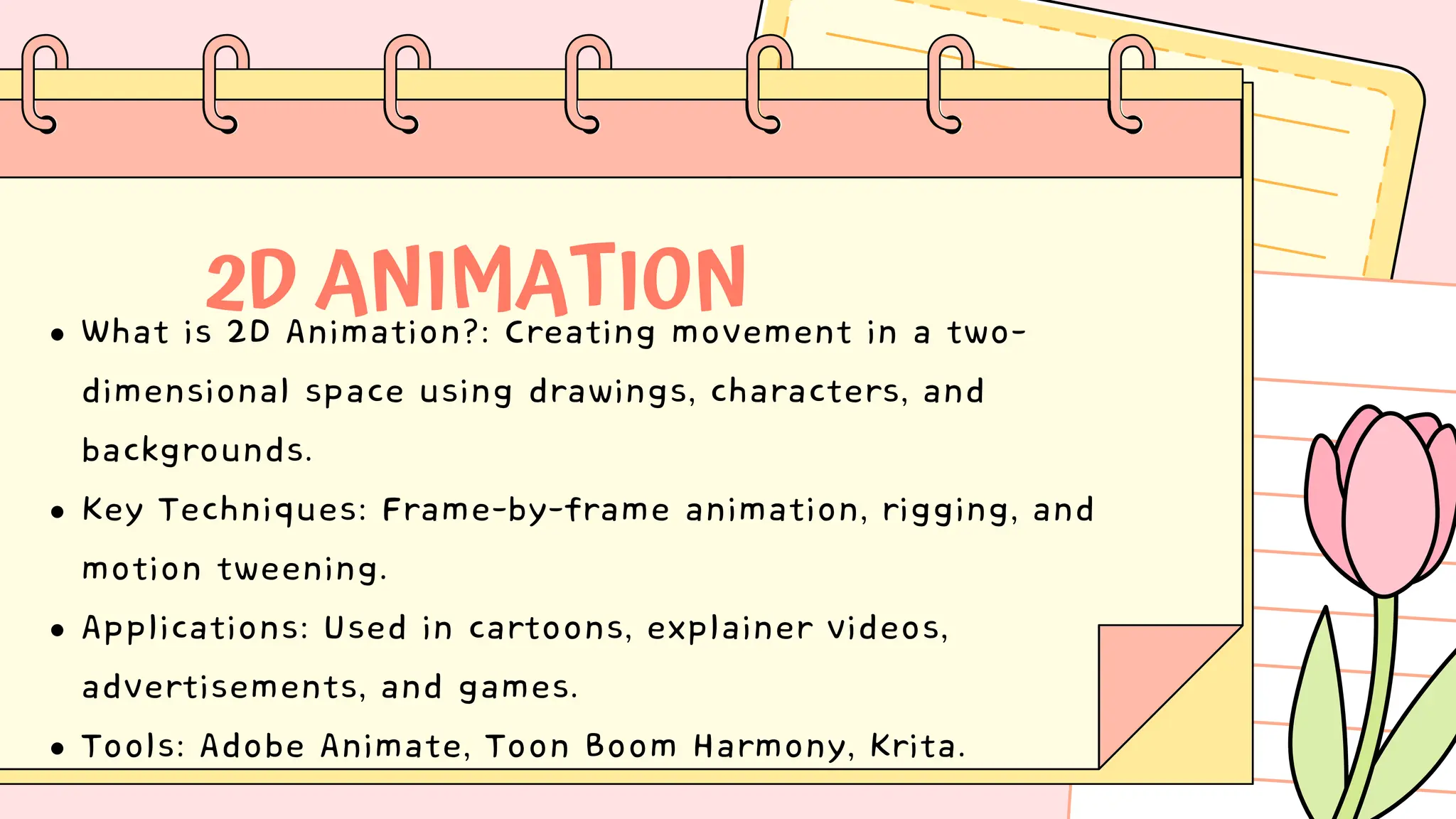 2D ANIMATION
What is 2D Animation?: Creating movement in a two-
dimensional space using drawings, characters, and
backgrounds.
Key Techniques: Frame-by-frame animation, rigging, and
motion tweening.
Applications: Used in cartoons, explainer videos,
advertisements, and games.
Tools: Adobe Animate, Toon Boom Harmony, Krita.
 