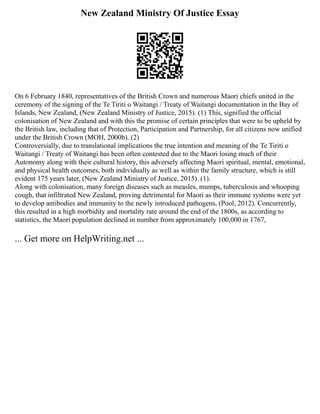 New Zealand Ministry Of Justice Essay
On 6 February 1840, representatives of the British Crown and numerous Maori chiefs united in the
ceremony of the signing of the Te Tiriti o Waitangi / Treaty of Waitangi documentation in the Bay of
Islands, New Zealand, (New Zealand Ministry of Justice, 2015). (1) This, signified the official
colonisation of New Zealand and with this the promise of certain principles that were to be upheld by
the British law, including that of Protection, Participation and Partnership, for all citizens now unified
under the British Crown (MOH, 2000b). (2)
Controversially, due to translational implications the true intention and meaning of the Te Tiriti o
Waitangi / Treaty of Waitangi has been often contested due to the Maori losing much of their
Autonomy along with their cultural history, this adversely affecting Maori spiritual, mental, emotional,
and physical health outcomes, both individually as well as within the family structure, which is still
evident 175 years later, (New Zealand Ministry of Justice, 2015). (1).
Along with colonisation, many foreign diseases such as measles, mumps, tuberculosis and whooping
cough, that infiltrated New Zealand, proving detrimental for Maori as their immune systems were yet
to develop antibodies and immunity to the newly introduced pathogens, (Pool, 2012). Concurrently,
this resulted in a high morbidity and mortality rate around the end of the 1800s, as according to
statistics, the Maori population declined in number from approximately 100,000 in 1767,
... Get more on HelpWriting.net ...
 