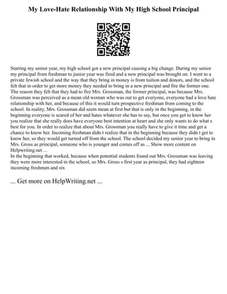 My Love-Hate Relationship With My High School Principal
Starting my senior year, my high school got a new principal causing a big change. During my senior
my principal from freshman to junior year was fired and a new principal was brought on. I went to a
private Jewish school and the way that they bring in money is from tuition and donors, and the school
felt that in order to get more money they needed to bring in a new principal and fire the former one.
The reason they felt that they had to fire Mrs. Grossman, the former principal, was because Mrs.
Grossman was perceived as a mean old woman who was out to get everyone, everyone had a love hate
relationship with her, and because of this it would turn prospective freshman from coming to the
school. In reality, Mrs. Grossman did seem mean at first but that is only in the beginning, in the
beginning everyone is scared of her and hates whatever she has to say, but once you get to know her
you realize that she really does have everyone best intention at heart and she only wants to do what s
best for you. In order to realize that about Mrs. Grossman you really have to give it time and get a
chance to know her. Incoming freshman didn t realize that in the beginning because they didn t get to
know her, so they would get turned off from the school. The school decided my senior year to bring in
Mrs. Gross as principal, someone who is younger and comes off as ... Show more content on
Helpwriting.net ...
In the beginning that worked, because when potential students found out Mrs. Grossman was leaving
they were more interested in the school, so Mrs. Gross s first year as principal, they had eighteen
incoming freshmen and six
... Get more on HelpWriting.net ...
 