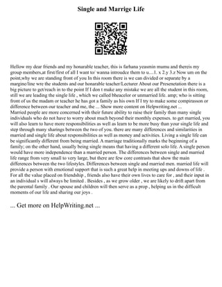 Single and Marrige Life
Hellow my dear friends and my honarable teacher, this is farhana yeasmin mumu and thereis my
group members,at first/first of all I want to/ wanna introudce them to u....1. x 2.y 3.z Now um on the
point,why we are standing front of you In this room there is we can divided or separate by a
margine/line wre the students and our honarable teacher/Lecturer About our Presenetation there is a
big picture to get/reach in to the point If I don t make any mistake we are all the student in this room,
still we are leading the single life , which we called bheacelor or unmarried life. amp; who is sitting
front of us the madam or teacher he has got a family as his own If I try to make some compirasson or
difference between our teacher and me, the ... Show more content on Helpwriting.net ...
Married people are more concerned with their future ability to raise their family than many single
individuals who do not have to worry about much beyond their monthly expenses. to get married, you
will also learn to have more responsibilities as well as learn to be more busy than your single life and
step through many sharings between the two of you. there are many differences and similarities in
married and single life about responsibilities as well as money and activities. Living a single life can
be significantly different from being married. A marriage traditionally marks the beginning of a
family; on the other hand, usually being single means that having a different solo life. A single person
would have more independence than a married person. The differences between single and married
life range from very small to very large, but there are few core contrasts that show the main
differences between the two lifestyles. Differences between single and married men. married life will
provide a person with emotional support that is such a great help in meeting ups and downs of life .
For all the value placed on friendship , friends also have their own lives to care for , and their input in
an individual s will always be limited . Besides , as we grow older , we are likely to drift apart from
the parental family . Our spouse and children will then serve as a prop , helping us in the difficult
moments of our life and sharing our joys .
... Get more on HelpWriting.net ...
 