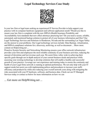 Legal Technology Services Case Study
Is your law firm or legal team seeking an experienced IT Service Provider to help support your
practice with its computer hardware equipment and software application needs? Would you like to
ensure your law firm is complaint with the new HIPAA (Health Insurance Portability and
Accountability Act) standards that now effect attorneys practicing law? Do you need a secure, reliable,
automated, and monitored backup solution to protect all of your business information and files? Our
Legal Technology Services and Solutions in Henderson, Nevada and the surrounding Las Vegas Valley
are the answer to your problems. Our Legal technology services include: Data Backup, virtualization,
and HIPAA compliance solutions for e discovery, archiving, as well as document ... Show more
content on Helpwriting.net ...
Proactive System Security and Networking Monitoring ensures your office network infrastructure
provides your firm and employees the most reliable continuity of your business activities, reducing the
amount of downtime and lost revenue each year. We assist firms valley wide in achieving their
specific goals through our in depth analysis of your current business needs and practices while
assessing your existing technology to develop solutions that will enable a healthy and successful
growth of your practice. Leverage our vast experience and training today to ensure the continuity and
health of your Legal firms network is running at optimal performance. We not only help with your IT
support needs but assist you with implementing polices and procedures to increase your staffs
efficiency and productivity while also reducing your overall network costs along with mitigating the
risks associated with your IT hardware, software, and business data. Check out our IT Managed
Services today or contact us below for more information on how we can
... Get more on HelpWriting.net ...
 