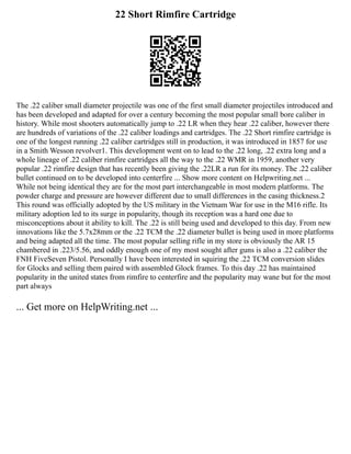 22 Short Rimfire Cartridge
The .22 caliber small diameter projectile was one of the first small diameter projectiles introduced and
has been developed and adapted for over a century becoming the most popular small bore caliber in
history. While most shooters automatically jump to .22 LR when they hear .22 caliber, however there
are hundreds of variations of the .22 caliber loadings and cartridges. The .22 Short rimfire cartridge is
one of the longest running .22 caliber cartridges still in production, it was introduced in 1857 for use
in a Smith Wesson revolver1. This development went on to lead to the .22 long, .22 extra long and a
whole lineage of .22 caliber rimfire cartridges all the way to the .22 WMR in 1959, another very
popular .22 rimfire design that has recently been giving the .22LR a run for its money. The .22 caliber
bullet continued on to be developed into centerfire ... Show more content on Helpwriting.net ...
While not being identical they are for the most part interchangeable in most modern platforms. The
powder charge and pressure are however different due to small differences in the casing thickness.2
This round was officially adopted by the US military in the Vietnam War for use in the M16 rifle. Its
military adoption led to its surge in popularity, though its reception was a hard one due to
misconceptions about it ability to kill. The .22 is still being used and developed to this day. From new
innovations like the 5.7x28mm or the .22 TCM the .22 diameter bullet is being used in more platforms
and being adapted all the time. The most popular selling rifle in my store is obviously the AR 15
chambered in .223/5.56, and oddly enough one of my most sought after guns is also a .22 caliber the
FNH FiveSeven Pistol. Personally I have been interested in squiring the .22 TCM conversion slides
for Glocks and selling them paired with assembled Glock frames. To this day .22 has maintained
popularity in the united states from rimfire to centerfire and the popularity may wane but for the most
part always
... Get more on HelpWriting.net ...
 