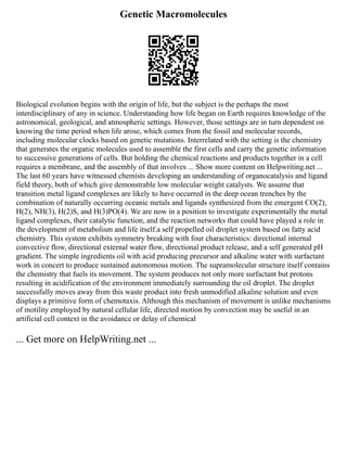 Genetic Macromolecules
Biological evolution begins with the origin of life, but the subject is the perhaps the most
interdisciplinary of any in science. Understanding how life began on Earth requires knowledge of the
astronomical, geological, and atmospheric settings. However, those settings are in turn dependent on
knowing the time period when life arose, which comes from the fossil and molecular records,
including molecular clocks based on genetic mutations. Interrelated with the setting is the chemistry
that generates the organic molecules used to assemble the first cells and carry the genetic information
to successive generations of cells. But holding the chemical reactions and products together in a cell
requires a membrane, and the assembly of that involves ... Show more content on Helpwriting.net ...
The last 60 years have witnessed chemists developing an understanding of organocatalysis and ligand
field theory, both of which give demonstrable low molecular weight catalysts. We assume that
transition metal ligand complexes are likely to have occurred in the deep ocean trenches by the
combination of naturally occurring oceanic metals and ligands synthesized from the emergent CO(2),
H(2), NH(3), H(2)S, and H(3)PO(4). We are now in a position to investigate experimentally the metal
ligand complexes, their catalytic function, and the reaction networks that could have played a role in
the development of metabolism and life itself.a self propelled oil droplet system based on fatty acid
chemistry. This system exhibits symmetry breaking with four characteristics: directional internal
convective flow, directional external water flow, directional product release, and a self generated pH
gradient. The simple ingredients oil with acid producing precursor and alkaline water with surfactant
work in concert to produce sustained autonomous motion. The supramolecular structure itself contains
the chemistry that fuels its movement. The system produces not only more surfactant but protons
resulting in acidification of the environment immediately surrounding the oil droplet. The droplet
successfully moves away from this waste product into fresh unmodified alkaline solution and even
displays a primitive form of chemotaxis. Although this mechanism of movement is unlike mechanisms
of motility employed by natural cellular life, directed motion by convection may be useful in an
artificial cell context in the avoidance or delay of chemical
... Get more on HelpWriting.net ...
 