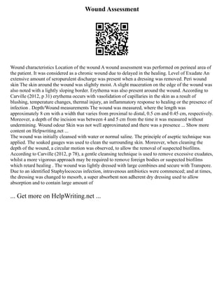 Wound Assessment
Wound characteristics Location of the wound A wound assessment was performed on perineal area of
the patient. It was considered as a chronic wound due to delayed in the healing. Level of Exudate An
extensive amount of seropurulent discharge was present when a dressing was removed. Peri wound
skin The skin around the wound was slightly moist. A slight maceration on the edge of the wound was
also noted with a lightly sloping border. Erythema was also present around the wound. According to
Carville (2012, p 31) erythema occurs with vasolidation of capillaries in the skin as a result of
blushing, temperature changes, thermal injury, an inflammatory response to healing or the presence of
infection . Depth/Wound measurements The wound was measured, where the length was
approximately 8 cm with a width that varies from proximal to distal, 0.5 cm and 0.45 cm, respectively.
Moreover, a depth of the incision was between 4 and 5 cm from the time it was measured without
undermining. Wound odour Skin was not well approximated and there was a presence ... Show more
content on Helpwriting.net ...
The wound was initially cleansed with water or normal saline. The principle of aseptic technique was
applied. The soaked gauges was used to clean the surrounding skin. Moreover, when cleaning the
depth of the wound, a circular motion was observed, to allow the removal of suspected biofilms.
According to Carville (2012, p 78), a gentle cleansing technique is used to remove excessive exudates,
whilst a more vigorous approach may be required to remove foreign bodies or suspected biofilms
which retard healing . The wound was lightly dressed with large combines and secure with Transpore.
Due to an identified Staphylococcus infection, intravenous antibiotics were commenced; and at times,
the dressing was changed to mesorb, a super absorbent non adherent dry dressing used to allow
absorption and to contain large amount of
... Get more on HelpWriting.net ...
 