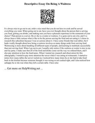 Descriptive Essay On Being A Waitress
It s always nice to go out to eat, order a nice meal that you do not have to cook and be served
everything you want. When going out to eat, have you ever thought about the person that is serving
you food, getting you drinks, and making sure you have a pleasant experience at the restaurant of your
choice? That person is a server. He or she is a waiter or waitress. I ve gone out to eat a lot, and I ve
always been a little curious what is like to be the person serving the food and not eating it. I chose to
research this subculture because I was so curious about it. I have some friends that wait tables, but I
hadn t really thought about how being a waitress involves so many things aside from serving food.
Waitressing is more about handling all different types of people, and learning to multitask successfully
than just serving food. When I go out to eat, I usually only notice if the waitress or waiter is nice to me
and my party. I make sure that all of the food and drinks come out the way we ordered them, and I
also pay attention to how the food tastes. When I started my research and observation for this
ethnography, I started to pay more attention the server when I was eating at restaurants. I started to
notice how many tables the server waited on, I noticed how many times he or she had to take food
back to the kitchen because someone thought it was wrong or not cooked right, and I also noticed how
unhappy he or she was when they left a certain table. I have also
... Get more on HelpWriting.net ...
 