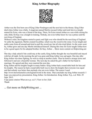 King Arthur Biography
Arthur was the first born son of King Uther Pendragon and the next heir to the throne. King Uther
died when Arthur was a baby. A magician named Merlin rescued Arthur and took him to a knight
named Sir Ector, who was a friend of the king. There, Sir Ector raised Arthur as a son while raising his
only child, Sir Kay was a knight in training. Nobody, not even Arthur knew he was a prince and the
next king of England.
Without a ruler, the kingdom started to panic and fight over who should be the next king of England.
To settle the argument, Merlin created Excalibur, which was the sword in the stone. Every knight and
noble came from all around and tried to pull the sword out, but all who tried failed. As the years went
by, Arthur grew and one day Merlin introduced himself. During this time Sir Ector taught Arthur how
to be a good squire for his adopted brother, Sir Kay. Arthur ... Show more content on Helpwriting.net
...
One day a lady asked if she could stay at the castle, King Arthur thought she was beautiful and stayed
with her all night. In the morning the girl was gone and King Arthur was sad again. One day after
King Arthur was done fighting, he went to sleep at another castle. Then he heard a strange noise and
followed it and saw a beautiful woman. The next day he asked the girl s father for her hand in
marriage. He agreed and they were married the next day.
King Arthur and his knights fought in many battles. King Arthur had a round table built for him and
his knights. The reason he had a round table built was to show the knights that everyone was equal
and that nobody was better than anybody else not even Arthur. The source I used
http://www.heroofcamelot.com/legend/sword in the stone. That concludes my king Arthur research. I
hope you enjoyed my presentation. King Arthur: An Introduction. King Arthur. N.p., n.d. Web. 29
Sept. 2015.
Copy paste citation What are n.p. n.d.? | View in list | Edit
Thank
... Get more on HelpWriting.net ...
 