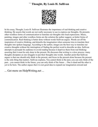 `` Thought, By Louis H. Sullivan
In his essay, Thought, Louis H. Sullivan illustrates the importance of real thinking and creative
thinking. He asserts that words are not really necessary to use to express our thoughts. He presents
other wordless forms of communication to translate our thoughts into loud expressions. Music,
painting, images and other wordless forms are the solution the author suggest, as better forms of
communication. Real thinking is better done without words Sullivan argues. Words cut off the
inspiration of creative thinking, and disturbs the imagination when someone tries to translate their
thoughts into spoken language. According to the author, images are the best way to translate our
creative thoughts without the interruption of finding the perfect word to describe an idea. Sullivan
attempts to persuade his audience to avoid reading because it deprives them from real thinking:
asserting that it must be only done in the present. He discusses that writing is a slow process: many
thoughts dissipates as one struggles to put their thoughts into words. Another point that Sullivan
argues is that one should only think in the present, and focus in the present alone because the present
is the only thing that matters. Sullivan explains, You cannot think in the past, you can only think of the
past... you cannot think in the future, you can only think of the future ... One is dead and the other is
yet to be born. The author argues that it is not good idea to expand our imagination onward and
... Get more on HelpWriting.net ...
 