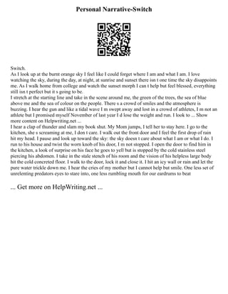 Personal Narrative-Switch
Switch.
As I look up at the burnt orange sky I feel like I could forget where I am and what I am. I love
watching the sky, during the day, at night, at sunrise and sunset there isn t one time the sky disappoints
me. As I walk home from college and watch the sunset morph I can t help but feel blessed, everything
still isn t perfect but it s going to be.
I stretch at the starting line and take in the scene around me, the green of the trees, the sea of blue
above me and the sea of colour on the people. There s a crowd of smiles and the atmosphere is
buzzing. I hear the gun and like a tidal wave I m swept away and lost in a crowd of athletes, I m not an
athlete but I promised myself November of last year I d lose the weight and run. I look to ... Show
more content on Helpwriting.net ...
I hear a clap of thunder and slam my book shut. My Mom jumps, I tell her to stay here. I go to the
kitchen, she s screaming at me, I don t care. I walk out the front door and I feel the first drop of rain
hit my head. I pause and look up toward the sky: the sky doesn t care about what I am or what I do. I
run to his house and twist the worn knob of his door, I m not stopped. I open the door to find him in
the kitchen, a look of surprise on his face he goes to yell but is stopped by the cold stainless steel
piercing his abdomen. I take in the stale stench of his room and the vision of his helpless large body
hit the cold concreted floor. I walk to the door, lock it and close it. I hit an icy wall or rain and let the
pure water trickle down me. I hear the cries of my mother but I cannot help but smile. One less set of
unrelenting predators eyes to stare into, one less rumbling mouth for our eardrums to beat
... Get more on HelpWriting.net ...
 