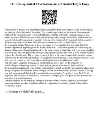 The Development of Chondrocranium of Chondrichthyes Essay
Chondrichthyes possess a skeleton that differs considerably from other species in that their skeletons
are made up of cartilage rather than bone. This project gives insight on the normal developmental
pattern of the chondrocranium of a chondrichthyan, using the little skate, Leucoraja erinacea as a
model organism. This is demonstrated by using histological techniques to visualize and describe this
sequence of chondrocranium development, focusing on two stages of development. In the context of
what is morphologically known from their relative taxas and other chondrichthyans, the
developmental pattern that occurs in these two stages is given in detail. It s suggested that from
anterior to posterior, beginning with the earlier of the two ... Show more content on Helpwriting.net ...
Starting off as a pair of parachordal cartilage, the basal region, or basal plate will grow to surround the
notochord and pair with prechordal cartilages, the trabeculae cranii, that form in front of the notochord
to form the ethmoid plate. The occipital region will form at the posterior end of the chondrocranium
and surround the descending notochord via a segmented occipital arch, which exhibits similarly to that
of a vertebral column present in vertebrates having both a neural and hemal arch (3).
The little skate, Leucoraja erinacea, is a chondrichthyan that is a key model organism for
chondrichthyan embryology studies. As an oviparous species, after internal fertilization its
development is independent of its mother, encapsulated in a laid, moderately thin keratinized egg case
during embryonic development. These embryos receive nourishment via a yolk sac located in the egg
case and remain capsuled during development for approximately 6 9 months (Figure 2a j). As an
oviparous species, they are amenable to experimental embryological manipulation and therefore are
important as a model organism.
Chrondrichthyans are an important lineage in that their studies can shed light onto evolutionary
processes that can give key insights into both development of extinct early jawed fishes and the
evolution of higher
... Get more on HelpWriting.net ...
 