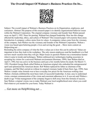 The Overall Impact Of Walmart s Business Practices On Its...
Subject: The overall impact of Walmart s Business Practices on its Organization, employees, and
consumers. Abstract The purpose of this research paper is to identify organizational behavior issues
within the Walmart Corporation. The original company visionary and founder Sam Walton passed
away on April 5, 1992. Since his passing, Walmart has changed leadership. How has this change
affected the leadership, ethics, and culture of Walmart? This research paper will examine these areas.
Introduction A company s ethics stems from its values. A companies values come from the visionary
of the company. Sam Walton was the visionary and founder of the Walmart Corporation. Walton s
vision was based upon bettering people s lives and serving the good ... Show more content on
Helpwriting.net ...
Reminding the entire company of what the firm s values are is how this can be achieved. Values are
important in how they look in the workplace. The only reason employees read the handbook is to find
out how much vacation time they will get. Major Issues in question Walton was a tremendous learner
when it came to trends and techniques. Walton embraced new technologies leading associates in
accepting his visions for a universal Walmart environment (Horrman, 1999). Sam Walton died on
April 5, 1992, but was active in the business until just a few months before his death. On March 17,
1992, President George Bush called Walton an American original who embodied the entrepreneurial
spirit and epitomized the American dream. Rob Walton replaced his father as chairman of the
company, and Wal Mart carried on without its original visionary leader (Chain Store Age, 1999). Sam
Walton s simple value formula was to have everyday low prices for the American working class.
Walton s formula exhibited the most basic traits of successful leadership: A clear, easy to understand
vision; constant communication of the vision and consistent adherence to it. It was not until Walton s
death at age 74 that management of the company began to shift away from this formula of success.
Sam Walton s original visions was to make Walmart your local neighborhood store where you could
find whatever you needed for your home. Today Walmart is
... Get more on HelpWriting.net ...
 