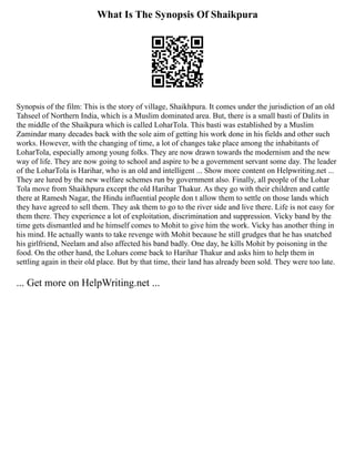 What Is The Synopsis Of Shaikpura
Synopsis of the film: This is the story of village, Shaikhpura. It comes under the jurisdiction of an old
Tahseel of Northern India, which is a Muslim dominated area. But, there is a small basti of Dalits in
the middle of the Shaikpura which is called LoharTola. This basti was established by a Muslim
Zamindar many decades back with the sole aim of getting his work done in his fields and other such
works. However, with the changing of time, a lot of changes take place among the inhabitants of
LoharTola, especially among young folks. They are now drawn towards the modernism and the new
way of life. They are now going to school and aspire to be a government servant some day. The leader
of the LoharTola is Harihar, who is an old and intelligent ... Show more content on Helpwriting.net ...
They are lured by the new welfare schemes run by government also. Finally, all people of the Lohar
Tola move from Shaikhpura except the old Harihar Thakur. As they go with their children and cattle
there at Ramesh Nagar, the Hindu influential people don t allow them to settle on those lands which
they have agreed to sell them. They ask them to go to the river side and live there. Life is not easy for
them there. They experience a lot of exploitation, discrimination and suppression. Vicky band by the
time gets dismantled and he himself comes to Mohit to give him the work. Vicky has another thing in
his mind. He actually wants to take revenge with Mohit because he still grudges that he has snatched
his girlfriend, Neelam and also affected his band badly. One day, he kills Mohit by poisoning in the
food. On the other hand, the Lohars come back to Harihar Thakur and asks him to help them in
settling again in their old place. But by that time, their land has already been sold. They were too late.
... Get more on HelpWriting.net ...
 