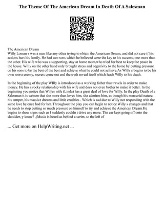 The Theme Of The American Dream In Death Of A Salesman
The American Dream
Willy Loman s was a man like any other trying to obtain the American Dream, and did not care if his
actions hurt his family. He had two sons which he believed were the key to his success, one more than
the other. His wife who was a supporting, stay at home mom,who tried her best to keep the peace in
the house. Willy on the other hand only brought stress and negativity to the home by putting pressure
on his sons to be the best of the best and achieve what he could not achieve.As Willy s begins to be his
own worst enemy, secrets come out and the truth reveal itself which leads Willy to his death.
In the beginning of the play WIlly is introduced as a working father that travels in order to make
money. He has a rocky relationship with his wife and does not even bother to make it better. In the
beginning you notice that Willys wife (Linda) has a great deal of love for Willy. In the play Death of a
Salesman it is written that she more than loves him, she admires him, as though his mercurial nature,
his temper, his massive dreams and little cruelties . Which is sad due to Willy not responding with the
same love he once had for her. Throughout the play you can begin to notice Willy s changes and that
he needs to stop putting so much pressure on himself to try and achieve the American Dream.He
begins to show signs such as I suddenly couldn t drive any more. The car kept going off onto the
shoulder, y know? ,(Music is heard as behind a scrim, to the left of
... Get more on HelpWriting.net ...
 