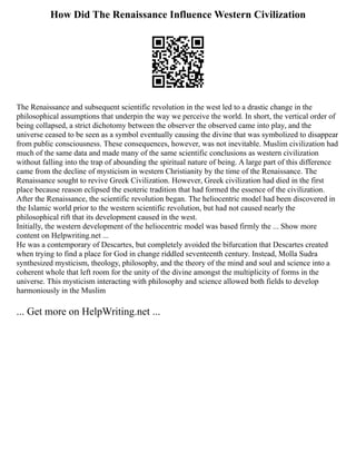 How Did The Renaissance Influence Western Civilization
The Renaissance and subsequent scientific revolution in the west led to a drastic change in the
philosophical assumptions that underpin the way we perceive the world. In short, the vertical order of
being collapsed, a strict dichotomy between the observer the observed came into play, and the
universe ceased to be seen as a symbol eventually causing the divine that was symbolized to disappear
from public consciousness. These consequences, however, was not inevitable. Muslim civilization had
much of the same data and made many of the same scientific conclusions as western civilization
without falling into the trap of abounding the spiritual nature of being. A large part of this difference
came from the decline of mysticism in western Christianity by the time of the Renaissance. The
Renaissance sought to revive Greek Civilization. However, Greek civilization had died in the first
place because reason eclipsed the esoteric tradition that had formed the essence of the civilization.
After the Renaissance, the scientific revolution began. The heliocentric model had been discovered in
the Islamic world prior to the western scientific revolution, but had not caused nearly the
philosophical rift that its development caused in the west.
Initially, the western development of the heliocentric model was based firmly the ... Show more
content on Helpwriting.net ...
He was a contemporary of Descartes, but completely avoided the bifurcation that Descartes created
when trying to find a place for God in change riddled seventeenth century. Instead, Molla Sudra
synthesized mysticism, theology, philosophy, and the theory of the mind and soul and science into a
coherent whole that left room for the unity of the divine amongst the multiplicity of forms in the
universe. This mysticism interacting with philosophy and science allowed both fields to develop
harmoniously in the Muslim
... Get more on HelpWriting.net ...
 