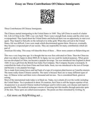 Essay on Three Contributions Of Chinese Immigrants
Three Contributions Of Chinese Immigrants
The Chinese started immigrating to the United States in 1849. They left China in search of a better
life. Life in China in the 1800 s was very hard. There wasn t enough food, money and the cities were
overpopulated. They heard about the United States and believed there was an opportunity to start over
again. They hoped to find jobs on the railroad or to strike gold. When they arrived in the United
States, life was difficult. Laws were made which discriminated against them. However, eventually
they became a respected part of our society. They are responsible for many contributions which are
part of
American life today. This essay will describe three of these ... Show more content on Helpwriting.net
...
This was a very long time ago. It is thought that tea was first cultivated in China. Then the China tea
plant was taken to Japan in about 800A.D. In Japan, tea was used for medical purposes. When green
tea was developed in Chine, tea became a popular beverage. Tea was introduced into England in about
1660. It was a gift from the British East India Tea Company. The Company became a monopoly. It
controlled the trade of tea from China and from India. Soon, tea was introduced to the rest of Europe
and became a very popular beverage.
Tea is made from young leaves and leaf buds of a type of evergreen plant known as Camellia sinensis.
The name really means Chinese camellia. The name is because there are so many different types of
teas. A Chinese writer said there were a thousand and ten teas . Tea is considered black, green or
oolong.
Most of the international trade today is in black tea. Today, tea is drank all over the world, including
the United States. Tea is produced in about 30 countries, but China is still the largest exporter of tea.
Acupuncture is an ancient Chinese medical technique used to relieve pain, cure disease and improve
general health. This medical technique consists of inserting hair thin needles through particular spots
of the skin. These spots are called neuroreceptors. The points are then stimulated by twirling, by
... Get more on HelpWriting.net ...
 