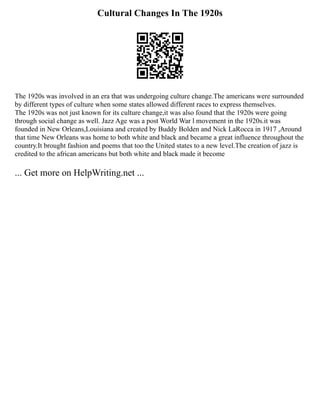 Cultural Changes In The 1920s
The 1920s was involved in an era that was undergoing culture change.The americans were surrounded
by different types of culture when some states allowed different races to express themselves.
The 1920s was not just known for its culture change,it was also found that the 1920s were going
through social change as well. Jazz Age was a post World War l movement in the 1920s.it was
founded in New Orleans,Louisiana and created by Buddy Bolden and Nick LaRocca in 1917 ,Around
that time New Orleans was home to both white and black and became a great influence throughout the
country.It brought fashion and poems that too the United states to a new level.The creation of jazz is
credited to the african americans but both white and black made it become
... Get more on HelpWriting.net ...
 