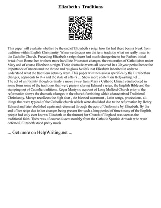 Elizabeth s Traditions
This paper will evaluate whether by the end of Elizabeth s reign how far had there been a break from
tradition within English Christianity. When we discuss use the term tradition what we really mean is
the Catholic Church. Preceding Elizabeth s reign there had much change due to her Fathers initial
break from Rome, her brothers more hard line Protestant changes, the restoration of Catholicism under
Mary and of course Elizabeth s reign. These dramatic events all occurred in a 30 year period hence the
importance of understand the throne and religious beliefs that Elizabeth inherited in order to
understand what the traditions actually were. This paper will then assess specifically the Elizabethan
changes, opponents to this and the state of affairs ... Show more content on Helpwriting.net ...
The act of uniformity though certainly a move away from Mary s Catholic Church reintroduced in
some form some of the traditions that were present during Edward s reign, the English Bible and the
stamping out of Catholic traditions. Roger Martyn s account of Long Melford Church prior to the
reformation shows the dramatic changes in the church furnishing which characterised Traditional
Christianity. Martyn recollects the high altar , the blessed sacrament , Latin songs, processions, all
things that were typical of the Catholic church which were abolished due to the reformation by Henry,
Edward and later abolished again and reiterated through the acts of Uniformity by Elizabeth. By the
end of her reign due to her changes being present for such a long period of time (many of the English
people had only ever known Elizabeth on the throne) her Church of England was seen as the
traditional faith. There was of course dissent notably from the Catholic Spanish Armada who were
defeated, Elizabeth stood pretty much
... Get more on HelpWriting.net ...
 