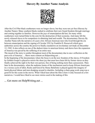 Slavery By Another Name Analysis
After the Civil War black southerners were no longer slaves, but they were not yet free (Slavery by
Another Name). Many southern blacks rushed to celebrate their new found freedom through marriage
and coming together as families. However the joys of emancipation did last, for many white
southerners were turned bitter to the core for the destruction of their economy. And many felt the
newly released slaves to be competitors in obtaining land and wealth. The documentary Slavery By
Another Name tells the narrative of a just a few African American men who lived through the era
between emancipation and the signing of Circular 3591 by Franklin D. Roosevelt which gave
authorities across the country the power to finally crackdown on involuntary servitude on December
12, 1942. It also reflects on one of the darkest times in american history and shows how the expansion
of America was paved by the suffering of an entire race.
The mood of the story is somber throughout most of the documentary due to one s reflection on the
past evils of America. ... Show more content on Helpwriting.net ...
In the beginning of the documentary where the focus is on the new freedom of the slaves, O Freedom
by Golden Gospel is played to mirror the sheer joy that must have been felt by former slaves as they
finally achieved the right to be their own person, free of being nothing more than a possession. Then
later in the documentary, when the audience learns of the mechanism used to keep African Americans
in a vicious cycle of labor, Rocks and Gravel by Henry Belafonte is played against the imagery of
harsh physical labour and men drudging around in shackles. Including a chain gang work song was a
good fit for this scene in the movie. What I liked least about the film is how it only focused on a few
narratives. I would have liked to see more stories used in the making of this
... Get more on HelpWriting.net ...
 