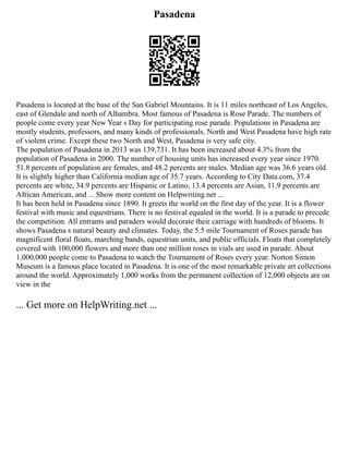 Pasadena
Pasadena is located at the base of the San Gabriel Mountains. It is 11 miles northeast of Los Angeles,
east of Glendale and north of Alhambra. Most famous of Pasadena is Rose Parade. The numbers of
people come every year New Year s Day for participating rose parade. Populations in Pasadena are
mostly students, professors, and many kinds of professionals. North and West Pasadena have high rate
of violent crime. Except these two North and West, Pasadena is very safe city.
The population of Pasadena in 2013 was 139,731. It has been increased about 4.3% from the
population of Pasadena in 2000. The number of housing units has increased every year since 1970.
51.8 percents of population are females, and 48.2 percents are males. Median age was 36.6 years old.
It is slightly higher than California median age of 35.7 years. According to City Data.com, 37.4
percents are white, 34.9 percents are Hispanic or Latino, 13.4 percents are Asian, 11.9 percents are
African American, and ... Show more content on Helpwriting.net ...
It has been held in Pasadena since 1890. It greets the world on the first day of the year. It is a flower
festival with music and equestrians. There is no festival equaled in the world. It is a parade to precede
the competition. All entrants and paraders would decorate their carriage with hundreds of blooms. It
shows Pasadena s natural beauty and climates. Today, the 5.5 mile Tournament of Roses parade has
magnificent floral floats, marching bands, equestrian units, and public officials. Floats that completely
covered with 100,000 flowers and more than one million roses in vials are used in parade. About
1,000,000 people come to Pasadena to watch the Tournament of Roses every year. Norton Simon
Museum is a famous place located in Pasadena. It is one of the most remarkable private art collections
around the world. Approximately 1,000 works from the permanent collection of 12,000 objects are on
view in the
... Get more on HelpWriting.net ...
 