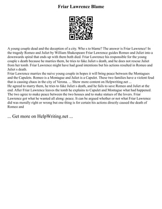 Friar Lawrence Blame
A young couple dead and the deception of a city. Who s to blame? The answer is Friar Lawrence! In
the tragedy Romeo and Juliet by William Shakespeare Friar Lawrence guides Romeo and Juliet into a
downwards spiral that ends up with them both died. Friar Lawrence his responsible for the young
couple s death because he marries them, he tries to fake Juliet s death, and he does not rescue Juliet
from her tomb. Friar Lawrence might have had good intentions but his actions resulted in Romeo and
Juliet s death.
Friar Lawrence marries the naive young couple in hopes it will bring peace between the Montagues
and the Capulets. Romeo is a Montague and Juliet is a Capulet. These two families have a violent feud
that is causing chaos in the city of Verona. ... Show more content on Helpwriting.net ...
He agreed to marry them, he tries to fake Juliet s death, and he fails to save Romeo and Juliet at the
end. After Friar Lawrence leaves the tomb he explains to Capulet and Montague what had happened.
The two agree to make peace between the two houses and to make statues of the lovers. Friar
Lawrence got what he wanted all along: peace. It can be argued whether or not what Friar Lawrence
did was morally right or wrong but one thing is for certain his actions directly caused the death of
Romeo and
... Get more on HelpWriting.net ...
 