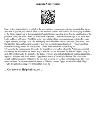 Genesis And Exodus
Exact history is consistently revealed in the unpretentious components customs, respectability, names
and titles of powers, and so forth. How do the books of Genesis and Exodus, the underlying two books
of the Bible, measure up in this appreciation? As to Genesis anecdote about Joseph, an offspring of the
patriarch Jacob, and what s more the Bible book of Exodus, J. Garrow Duncan says in his book New
Light on Hebrew Origins: [The Bible writer] was totally all that much acquainted with the Egyptian
tongue, customs, feelings, court life, and dignity and officialdom. He incorporates: [The writer] uses
the right title being utilized and accurately as it was used at the period implied. . . Frankly, nothing
more convincingly shows the nearby data ... Show more content on Helpwriting.net ...
525), and by the Greeks under Alexander the Great (B.C. 332), after whom the Ptolemies controlled
the country for three centuries. In this way it was for a period an area of the Roman Empire; lastly, in
A.D. 1517, it fell under the control of the Turks, of whose area notwithstanding it outlines apparently a
segment. Abraham and Sarah went to Egypt in the season of the shepherd rulers. The outsider of
Joseph and the movement of Jacob to the spot that is known for Goshen happened around 200 years
sometime later. On the destruction of Solomon, Shishak, ruler of Egypt, assaulted Israel (1 Kings
14:25). He got out an once over of the urban zones he
... Get more on HelpWriting.net ...
 