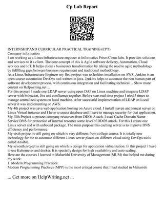 Cp Lab Report
INTERNSHIP AND CURRICULAR PRACTICAL TRAINING (CPT)
Company information
I am working as a Linux/infrastructure engineer at Informatics Prism/Cirrus labs. It provides solutions
and services to it s client. The core concept of this is Agile software delivery, Automation, Cloud
services and IoT. It helps client s businesses transformation by taking the road to agile methodology
by fulfilling gaps between business requirement and traditional methodology.
As a Linux/Infrastructure Engineer my first project was to Jenkins installation on AWS. Jenkins is an
open source automation DevOps tool written in java. Jenkins helps to automate the non human part of
software development process, with continuous integration and facilitating technical ... Show more
content on Helpwriting.net ...
For this project I made one LDAP server using open DAP on Linux machine and integrate LDAP
server with bitbucket, Jira and confluence together. Before start real time project I tried 3 times to
manage centralized system on local machine. After successful implementation of LDAP on Local
server it was implementing on AWS.
My 4th project was java web application hosting on Azure cloud. I install maven and tomcat server on
Linux Virtual instance and I have to create database and I have to manage security for that application.
My fifth Project to protect company resources from DDOs Attach. I used Cache Domain Name
Service DNS for protection of internal resource some level of DDOS attack. For this I create one
Linux server and with unbound package. The main purpose this caching server is to improve DNS
efficiency and performance.
My sixth project is still going on which is very different from college course. It is totally new
technology for me to automate different Linux server places on different cloud using DevOps tools
called Ansible.
My seventh project is still going on which is design for application virtualization. In this project I have
to use Kubernetes and docker. It is specially design for high availability and auto scaling.
Here are the courses I learned in Maharishi University of Management (MUM) that helped me during
my work:
1. Modern Programming Practices:
Modern Programming Practices (MPP) is the most critical course that I had studied in Maharishi
... Get more on HelpWriting.net ...
 
