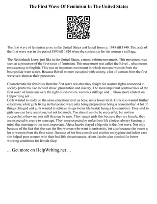 The First Wave Of Feminism In The United States
The first wave of feminism arose in the United States and lasted from ca. 1848 till 1940. The peak of
the first wave was in the period 1890 till 1920 when the contention for the women s suffrage.
The Netherlands knew, just like in the United States, a moral reform movement. This movement was
seen as a precursor of the first wave of feminism. This movement was called the Réveil , what means
reawakening in English. This was an important movement in which men and women from the
bourgeoisie were active. Because Réveil women occupied with society, a lot of women from the first
wave saw them as their precursors.
Characteristic for feminists from the first wave was that they fought for women rights connected to
society problems like alcohol abuse, prostitution and slavery. The most important controversies of the
first wave of feminism were the right of education, women s suffrage and ... Show more content on
Helpwriting.net ...
Girls wanted to study on the same education level as boys, not a lower level. Girls also wanted further
education, while girls living in that period were only being prepared on being a housemother. A lot of
things changed and girls wanted to achieve things too in life beside being a housemother. They said to
girls you can have ambition, but not too much. You should aim to be successful, but not too
successful, otherwise you will threaten he man. They taught girls that because they are female, they
are expected to aspire to marriage. They were expected to make their life choices always keeping in
mind that marriage is the most important. Aletta Jacobs played a big role in the first wave. Not only
because of the fact that she was the first woman who went to university, but also because she meant a
lot to women from the first wave. Because of her free consult and courses on hygiene and infant care
she helped poor women with their bad life circumstances. Aletta Jacobs also pleaded for better
working conditions for female shop
... Get more on HelpWriting.net ...
 