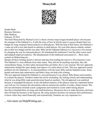 Moneyball
Sandra Baah
Business Statistics
Dale Matheny
February 29 2012
The book Moneyball by Michael Lewis is about a former major league baseball player who became
the manager of the Oakland A s. It tells the story of how he led the team to success despite their low
budget by using computer based analytics to draft players. With the help of Bill James, the Oakland A
s came up with a new plan based on statistics to draft players. He went after players nobody wanted
due to their low budget and his new plan. Billy led the Oakland Athletics to a successive win seasons
by changing the way he measured players. He abandoned the traditional 5 tool the other scouts used
and adopted empirical analytics. The abandonment of the traditional assessment of ... Show more
content on Helpwriting.net ...
Despite all these limiting factors it did not stop him from leading the team to a 20 consecutive wins.
The Oakland A s were different from other teams. They did not let anything stop them, they did
extraordinary things. As their salary decreased they got better, this is very unusual. The new approach;
sabermetrics helped the team change and improve in a short about of time. This new approach caused
problems for the Oakland A s. It caused problems with the team; Billy and the Oakland scouts. Some
people and teams hate sabermetrics and think it does not help with winning.
The new approach helped the Oakland A s succeed because it was ethical. Billy Beane used numbers
to evaluate the players. Numbers matter but can be misleading. By looking closely and understanding
what he was doing Billy made good decisions based on numbers. The old approach was unethical
because it misjudged the players. In the old fashion statistics of the players some key important factors
were left out. For instance the old statistics did not mention the number of walks a batter earned. This
left out information misleads coach s judgments and resulted in scouts undervaluing players.
Just like in baseball there are large and small businesses. Businesses have to make decisions, decisions
that will help the business in the long run. By using analytics business can measure their performance
to know where they stand financially and economically. Numbers are very important in a
... Get more on HelpWriting.net ...
 