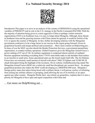 U.s. National Security Strategy 2014
Introduction This paper is to serve as an analysis of the country of MONGOLIA using the operational
variables of PMESII PT and its role in the U.S. strategy in the Pacific Command (PACOM). With the
the majority of attention being given to a more aggressive China or perhaps violent extremist
organizations (VEO s) in Southeast Asia, it is easy to forget about Mongolia. Although, those threats
in Southeast Asia and the growing tensions with China cannot be ignored, it would be foolish of the
U.S. to ignore the country of Mongolia. In fact, further developing relations with the Mongolian
government could prove to be a huge factor in our success in the region going forward. Given its
geopolitical location and unique political and economical ... Show more content on Helpwriting.net ...
In times of war the MAF can also absorb the Border Protection Services, a government paramilitary
organization, to conduct military operations. Global Firepower gives the Mongolian Armed Forces a
power ranking of 87 out of 126. Its military equipment is comprised almost entirely of outdated
Russian equipment including everything from T 54/55 main battle tanks to old shoulder fired surface
to air missiles to small arms. Some specialized units use the Israeli made Galil rifle. The Air Defense
Forces have an extremely small amount of aircraft with about 5 MiG 29 fighters and 10 Mil Mi 24
attack helicopters being the highlight of the inventory. On its website, GlobalSecurity.Org stated The
Mongolian Armed Forces (MAF) are a relatively small but disciplined, pro western force... Its unique
geopolitical position also makes the MAF worth developing as a DOD/PACOM asset . Mongolia s
foreign policy states that unless being faced with a military threat, it will pursue a policy of refraining
from joining any military alliance or grouping, [and] allowing the use of its territory or air space
against any other country . Mongolia World, their .org website on geopolitics, explains that it is also a
priority for Mongolia to have open and equal cooperation with China and
... Get more on HelpWriting.net ...
 