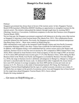 Shangri-La Pest Analysis
Political
Singapore government has always been in favour of the tourism sector. In fact, Singapore Tourism
Board (STB) launched a $90million BOOST (building on opportunities to strengthen tourism) for the
tourism sector). The initiative help pushed the industry through tough times by assisting MICE
(Meetings, Incentives, Conventions, Exhibition) companies to alleviate their business costs (Singapore
Tourism Board, 2009).
Not too long ago, the Singapore government cooperated with Indonesia to develop cruise ship tourism
as Singapore is enjoying a cruise tourism boom (The Jakarta Post, 2011). This collaboration boosts
economic bilateral ties and tourism. Previously, the Singapore government also backed entrepreneur
Ong Beng Seng s bid to ... Show more content on Helpwriting.net ...
Other international events such as the inaugural Youth Olympic Games and Asia Pacific Economic
Cooperation Meetings (APEC) also drew visitors from worldwide for both business and leisure.
In addition, with Singapore being a well established hub for various sectors such as the finance and
medicine, business travel in Asia has seen an increase by 20% compared to 2009 (Channel News Asia,
2010). With a rebound in Asian business travel, hotel occupancy in July hit a high of 90% an increase
of 10.2% from 2009 and hotel room revenue grew 37.2% (The Business Times, 2010). Being the Best
Business Hotel in the World, Asia Pacific and Singapore as awarded by Business Traveller (Shangri
La, 2010), the surge in business travels is definitely advantageous to Shangri La. Shangri La, being a 5
star hotel is classified under the luxury scale. As deduced from table 4 (appendix B), luxury hotels
have seen 9.8% increase in average occupancy rate from 2009 and the revenue per room saw an
increase in 21.3%. However, in the midst of international turmoil, Mr Cheng, the Chairman of
Singapore Tourism Board highlighted that the signs of a global economic slowdown are evident. It
will likely have an impact on the growth of economies across Asia and Singapore has to brace herself
for the rough times ahead (Singapore Tourism Board, 2011). Socio cultural
Despite the rising standard of
... Get more on HelpWriting.net ...
 