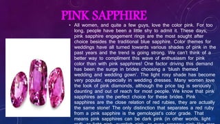 PINK SAPPHIRE
• All women, and quite a few guys, love the color pink. For too
long, people have been a little shy to admit it. These days,
pink sapphire engagement rings are the most sought after
choice besides the traditional blue sapphire. Color themes for
weddings have all turned towards various shades of pink in the
past years and the trend is going strong. We can’t think of a
better way to compliment this wave of enthusiasm for pink
color than with pink sapphires! One factor driving this demand
has been the surge in brides choosing a ‘blush themed
wedding and wedding gown’. The light rosy shade has become
very popular, especially in wedding dresses. Many women love
the look of pink diamonds, although the price tag is seriously
daunting and out of reach for most people. We know that pink
sapphires are the perfect choice for these brides. Pink
sapphires are the close relation of red rubies, they are actually
the same stone! The only distinction that separates a red ruby
from a pink sapphire is the gemologist’s color grade. That
means pink sapphires can be dark pink (in other words, light
 