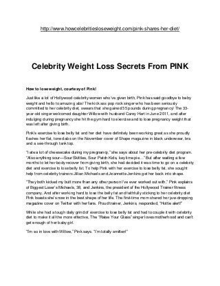 http://www.howcelebritiesloseweight.com/pink-shares-her-diet/




   Celebrity Weight Loss Secrets From PINK

How to lose weight, courtesy of Pink!

Just like a lot of Hollywood celebrity women who’ve given birth, Pink has said goodbye to baby
weight and hello to amazing abs! The kick ass pop rock singer who has been seriously
committed to her celebrity diet, swears that she gained 55 pounds during pregnancy! The 33-
year-old singer welcomed daughter Willow with husband Carey Hart in June 2011, and after
indulging during pregnancy she hit the gym hard to exercise and to lose pregnancy weight that
was left after giving birth.

Pink’s exercise to lose belly fat and her diet have definitely been working great as she proudly
flashes her flat, toned abs on the November cover of Shape magazine in black underwear, bra
and a see-through tank top.

―I ate a lot of cheesecake during my pregnancy,‖ she says about her pre-celebrity diet program.
―Also anything sour—Sour Skittles, Sour Patch Kids, key lime pie…‖ But after waiting a few
months to let her body recover from giving birth, she had decided it was time to go on a celebrity
diet and exercise to lose belly fat. To help Pink with her exercise to lose belly fat, she sought
help from celebrity trainers Jillian Michaels and Jeannette Jenkins get her back into shape.

―They both kicked my butt more than any other person I’ve ever worked out with,‖ Pink explains
of Biggest Loser’s Michaels, 38, and Jenkins, the president of the Hollywood Trainer fitness
company. And after working hard to lose the belly fat and faithfully sticking to her celebrity diet
Pink boasts she’s now in the best shape of her life. The first-time mom shared her jaw-dropping
magazine cover on Twitter with her fans. Proud trainer, Jenkins, responded, ―Hottie alert!‖

While she had a tough daily grind of exercise to lose belly fat and had to couple it with celebrity
diet to make it all the more effective, The ―Raise Your Glass‖ singer loves motherhood and can’t
get enough of her baby girl.

―I’m so in love with Willow,‖ Pink says. ―I’m totally smitten!‖
 